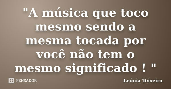 "A música que toco mesmo sendo a mesma tocada por você não tem o mesmo significado ! "... Frase de Leônia Teixeira.