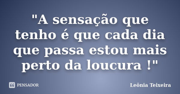 "A sensação que tenho é que cada dia que passa estou mais perto da loucura !"... Frase de Leônia Teixeira.