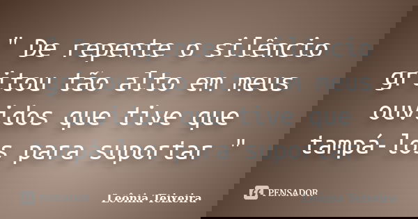 " De repente o silêncio gritou tão alto em meus ouvidos que tive que tampá-los para suportar "... Frase de Leônia Teixeira.