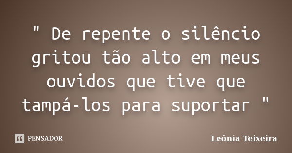 " De repente o silêncio gritou tão alto em meus ouvidos que tive que tampá-los para suportar "... Frase de Leônia Teixeira.