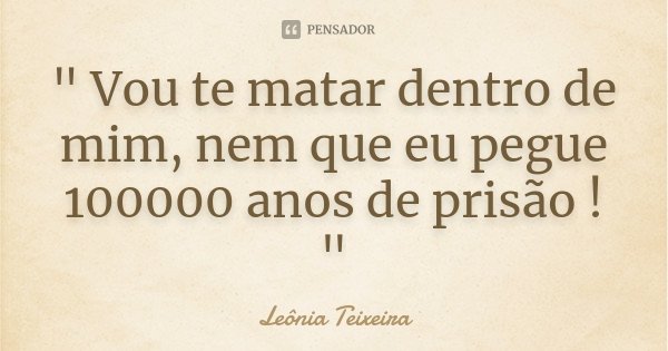 " Vou te matar dentro de mim, nem que eu pegue 100000 anos de prisão ! "... Frase de Leônia Teixeira.