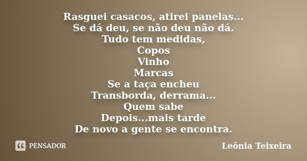 Rasguei casacos, atirei panelas... Se dá deu, se não deu não dá. Tudo tem medidas, Copos Vinho Marcas Se a taça encheu Transborda, derrama... Quem sabe Depois..... Frase de Leônia Teixeira.