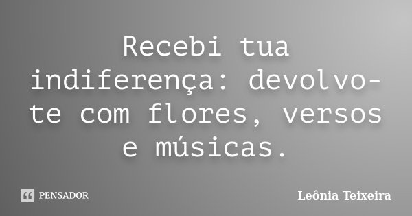 Recebi tua indiferença: devolvo-te com flores, versos e músicas.... Frase de Leônia Teixeira.