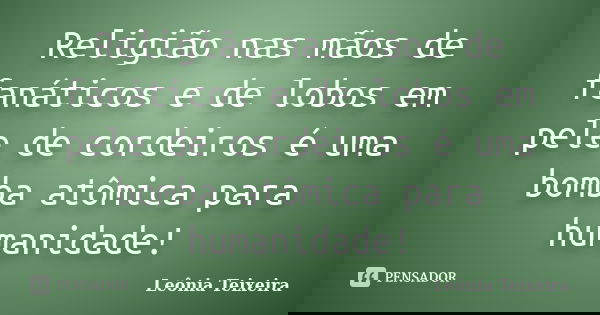 Religião nas mãos de fanáticos e de lobos em pele de cordeiros é uma bomba atômica para humanidade!... Frase de Leônia Teixeira.