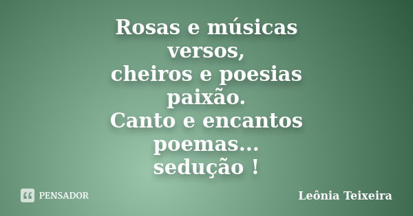 Rosas e músicas versos, cheiros e poesias paixão. Canto e encantos poemas... sedução !... Frase de Leônia Teixeira.