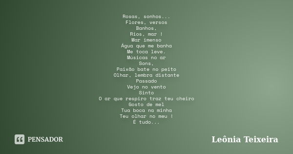 Rosas, sonhos... Flores, versos Banhos, Rios, mar ! Mar imenso Água que me banha Me toca leve. Músicas no ar Sons, Paixão bate no peito Olhar, lembra distante P... Frase de Leônia Teixeira.