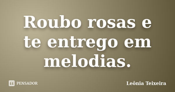 Roubo rosas e te entrego em melodias.... Frase de Leônia Teixeira.