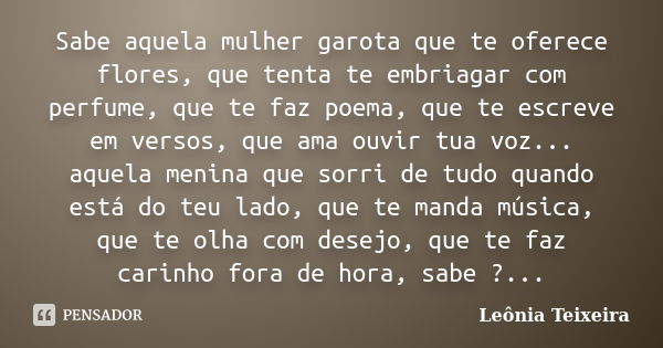 Sabe aquela mulher garota que te oferece flores, que tenta te embriagar com perfume, que te faz poema, que te escreve em versos, que ama ouvir tua voz... aquela... Frase de leônia Teixeira.