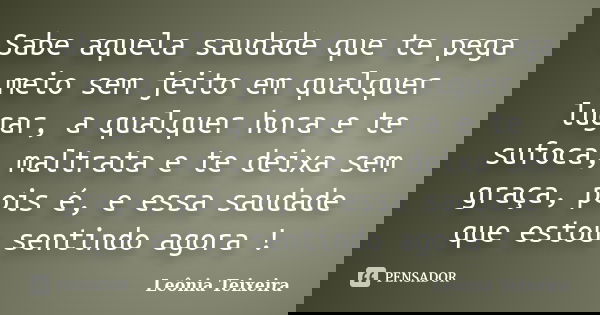 Sabe aquela saudade que te pega meio sem jeito em qualquer lugar, a qualquer hora e te sufoca, maltrata e te deixa sem graça, pois é, e essa saudade que estou s... Frase de Leônia Teixeira.