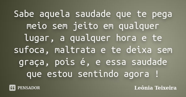 Sabe aquela saudade que te pega meio sem jeito em qualquer lugar, a qualquer hora e te sufoca, maltrata e te deixa sem graça, pois é, e essa saudade que estou s... Frase de Leônia Teixeira.