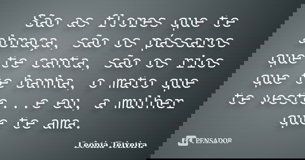 São as flores que te abraça, são os pássaros que te canta, são os rios que te banha, o mato que te veste...e eu, a mulher que te ama.... Frase de Leônia Teixeira.