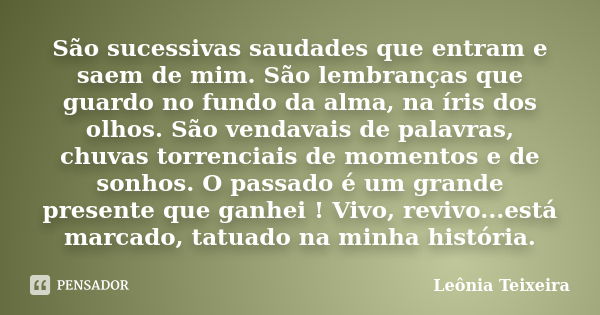 São sucessivas saudades que entram e saem de mim. São lembranças que guardo no fundo da alma, na íris dos olhos. São vendavais de palavras, chuvas torrenciais d... Frase de Leônia Teixeira.