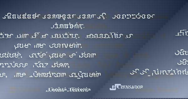 Saudade começa com S, sorrisos também, Entre um S e outro, escolho o que me convém. Saudade, até que é bom Sorrisos faz bem, S S juntinhos, me lembram alguém... Frase de Leônia Teixeira.