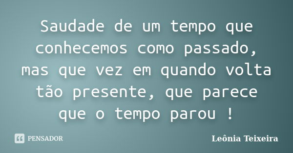 Saudade de um tempo que conhecemos como passado, mas que vez em quando volta tão presente, que parece que o tempo parou !... Frase de Leônia Teixeira.