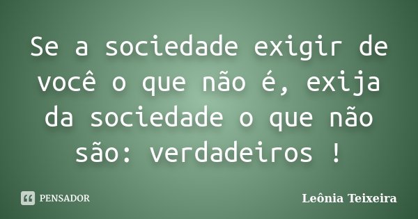 Se a sociedade exigir de você o que não é, exija da sociedade o que não são: verdadeiros !... Frase de Leônia Teixeira.
