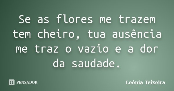 Se as flores me trazem tem cheiro, tua ausência me traz o vazio e a dor da saudade.... Frase de Leônia Teixeira.