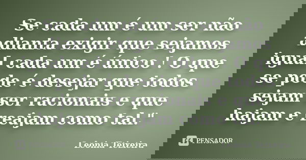 Se cada um é um ser não adianta exigir que sejamos igual cada um é único ! O que se pode é desejar que todos sejam ser racionais e que hajam e reajam como tal.&... Frase de Leônia Teixeira.