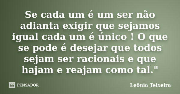 Se cada um é um ser não adianta exigir que sejamos igual cada um é único ! O que se pode é desejar que todos sejam ser racionais e que hajam e reajam como tal.&... Frase de Leônia Teixeira.