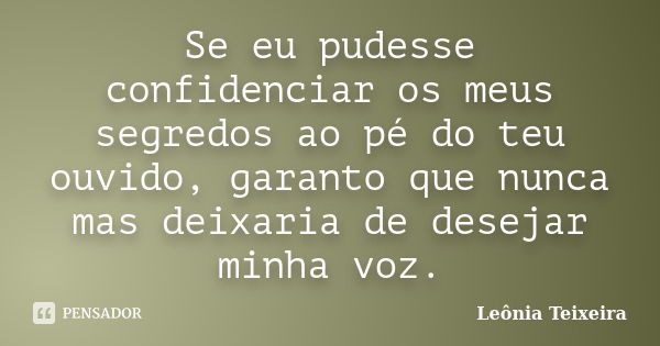 Se eu pudesse confidenciar os meus segredos ao pé do teu ouvido, garanto que nunca mas deixaria de desejar minha voz.... Frase de leônia Teixeira.