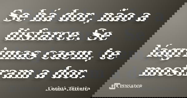 Se há dor, não a disfarce. Se lágrimas caem, te mostram a dor.... Frase de Leônia Teixeira.
