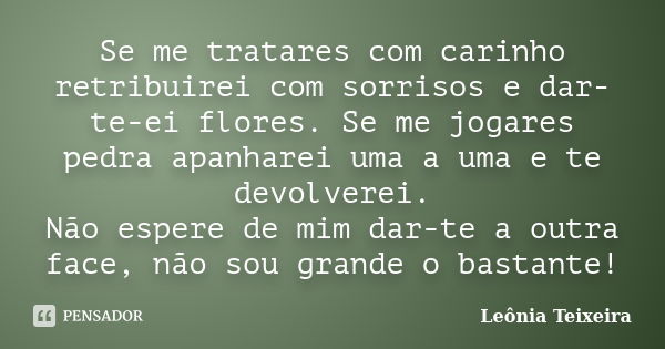 Se me tratares com carinho retribuirei com sorrisos e dar-te-ei flores. Se me jogares pedra apanharei uma a uma e te devolverei. Não espere de mim dar-te a outr... Frase de Leônia Teixeira.