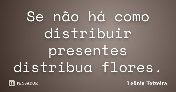 Se não há como distribuir presentes distribua flores.... Frase de Leônia Teixeira.