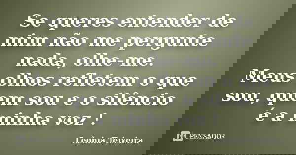 Se queres entender de mim não me pergunte nada, olhe-me. Meus olhos refletem o que sou, quem sou e o silêncio é a minha voz !... Frase de Leônia Teixeira.