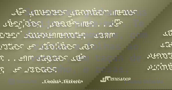 Se queres ganhar meus beijos, pede-me...Te darei suavemente, com cartas e folhas ao vento...em taças de vinho, e rosas.... Frase de Leônia Teixeira.