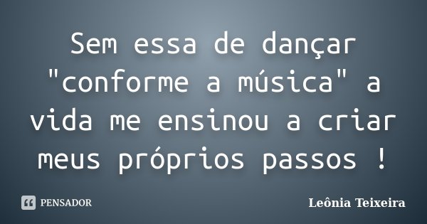 Sem essa de dançar "conforme a música" a vida me ensinou a criar meus próprios passos !... Frase de leônia Teixeira.
