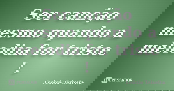 Ser canção mesmo quando a melodia for triste !... Frase de Leônia Teixeira.
