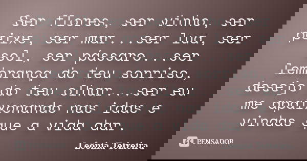 Ser flores, ser vinho, ser peixe, ser mar...ser lua, ser sol, ser pássaro...ser lembrança do teu sorriso, desejo do teu olhar...ser eu me apaixonando nas idas e... Frase de Leônia Teixeira.