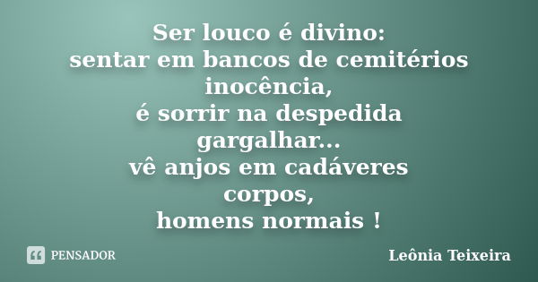 Ser louco é divino: sentar em bancos de cemitérios inocência, é sorrir na despedida gargalhar... vê anjos em cadáveres corpos, homens normais !... Frase de Leônia Teixeira.