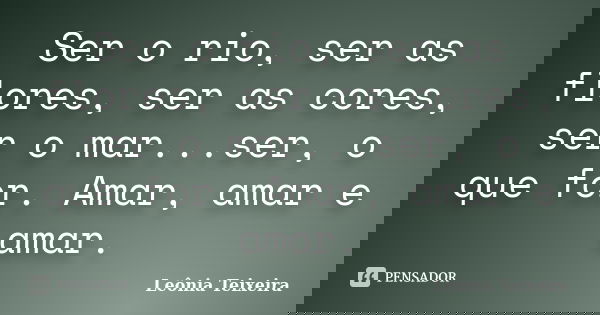 Ser o rio, ser as flores, ser as cores, ser o mar...ser, o que for. Amar, amar e amar.... Frase de Leônia Teixeira.