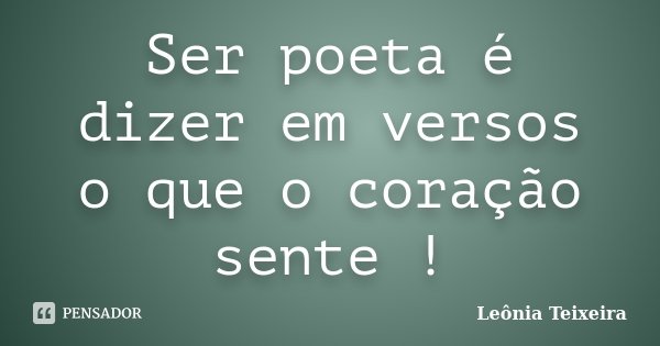 Ser poeta é dizer em versos o que o coração sente !... Frase de leônia Teixeira.