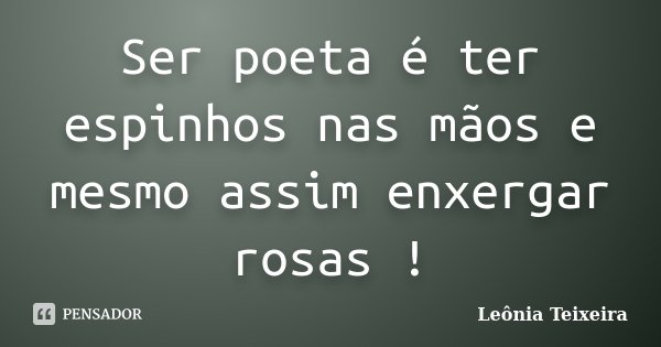 Ser poeta é ter espinhos nas mãos e mesmo assim enxergar rosas !... Frase de Leônia Teixeira.