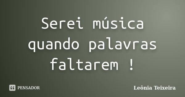 Serei música quando palavras faltarem !... Frase de Leônia Teixeira.