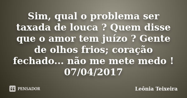 Sim, qual o problema ser taxada de louca ? Quem disse que o amor tem juízo ? Gente de olhos frios; coração fechado... não me mete medo ! 07/04/2017... Frase de Leônia Teixeira.