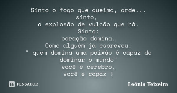 Sinto o fogo que queima, arde... sinto, a explosão de vulcão que há. Sinto: coração domina. Como alguém já escreveu: " quem domina uma paixão é capaz de do... Frase de Leônia Teixeira.