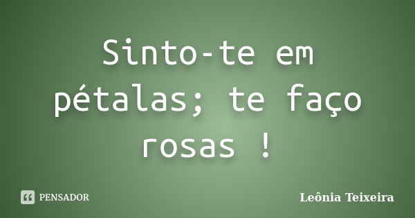 Sinto-te em pétalas; te faço rosas !... Frase de Leônia Teixeira.