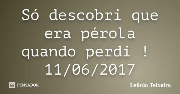 Só descobri que era pérola quando perdi ! 11/06/2017... Frase de Leônia Teixeira.