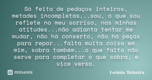 Só feita de pedaços inteiros, metades incompletas...sou, o que sou reflete no meu sorriso, nas minhas atitudes...não adianta tentar me mudar, não há conserto, n... Frase de Leônia Teixeira.