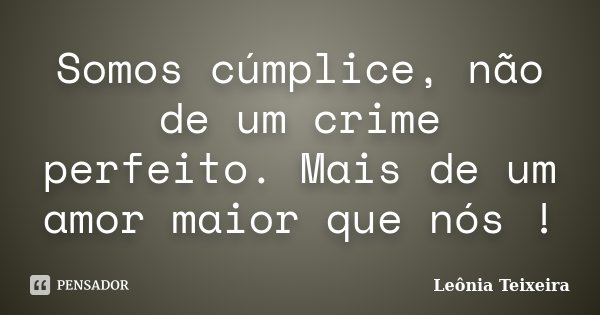 Somos cúmplice, não de um crime perfeito. Mais de um amor maior que nós !... Frase de Leônia Teixeira.
