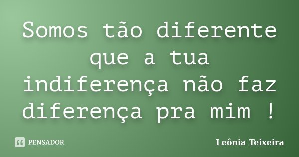 Somos tão diferente que a tua indiferença não faz diferença pra mim !... Frase de Leônia Teixeira.