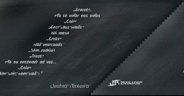 Sorvete... Pra te olhar nos olhos Colar Senti tuas mãos Na mesa Cartas Não marcadas Sem rodeios Direta Pra eu entender de vez... Calou Nem sim, nem não !... Frase de Leônia Teixeira.