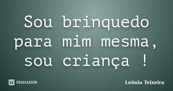 Sou brinquedo para mim mesma, sou criança !... Frase de leônia Teixeira.