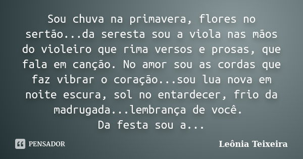 Sou chuva na primavera, flores no sertão...da seresta sou a viola nas mãos do violeiro que rima versos e prosas, que fala em canção. No amor sou as cordas que f... Frase de leônia Teixeira.