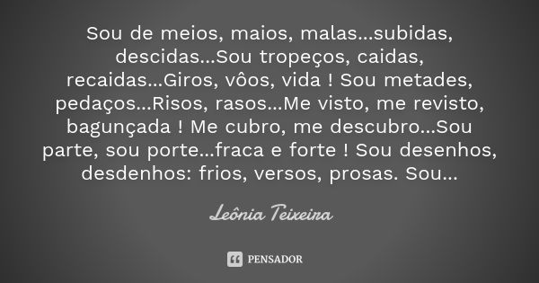 Sou de meios, maios, malas...subidas, descidas...Sou tropeços, caidas, recaidas...Giros, vôos, vida ! Sou metades, pedaços...Risos, rasos...Me visto, me revisto... Frase de Leônia Teixeira.