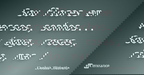Sou flores em versos, sonhos... Sou água, rosas, rio, mar !... Frase de Leônia Teixeira.