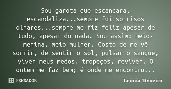 Sou garota que escancara, escandaliza...sempre fui sorrisos olhares...sempre me fiz feliz apesar de tudo, apesar do nada. Sou assim: meio- menina, meio-mulher. ... Frase de Leônia Teixeira.