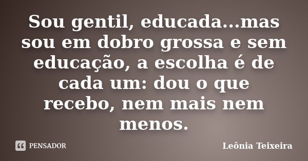 Sou gentil, educada...mas sou em dobro grossa e sem educação, a escolha é de cada um: dou o que recebo, nem mais nem menos.... Frase de Leônia Teixeira.